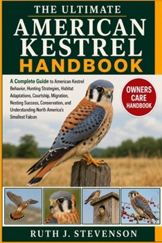 THE ULTIMATE AMERICAN KESTREL HANDBOOK: A Complete Guide to American Kestrel Behavior, Hunting Strategies, Habitat Adaptations, Courtship, Migration, ... Understanding North America’s Smallest Falcon