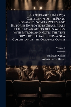 Shakespeare's Library; a Collection of the Plays, Romances, Novels, Poems, and Histories Employed by Shakespeare in the Composition of his Works. With ... From a new Collation of the Original Copies