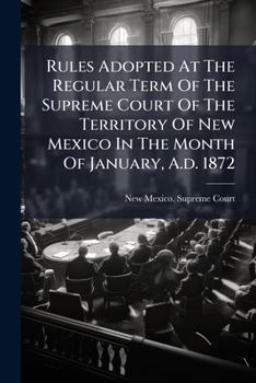 Rules Adopted At The Regular Term Of The Supreme Court Of The Territory Of New Mexico In The Month Of January, A.d. 1872: For The Regulation Of Practice In The Supreme And District Courts ......