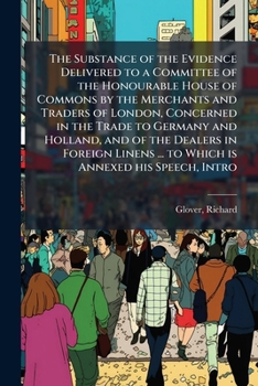 The Substance of the Evidence Delivered to a Committee of the Honourable House of Commons by the Merchants and Traders of London, Concerned in the Trade to Germany and Holland, and of the Dealers in F