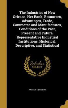 The Industries of New Orleans, Her Rank, Resources, Advantages, Trade, Commerce and Manufactures, Conditions of the Past, Present and Future, Representative Industrial Institutions, Historical, Descri