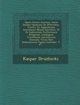 Opera Omnia Ascetica: Aucta Duobus Opusculis de Effectibus, Fructu, Et Applicatione Sanctissimi Missae Sacrificii, Et de Sublimitate Perfectionis Religiosae. Catalogum Tractatuum Asceticorum Omnium Vi