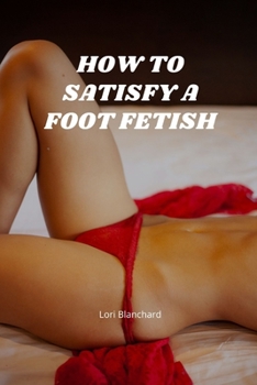 Paperback How to Satisfy a Foot Fetish: Ways to Explore a Foot Fetish, Ways to Use Your Feet during Sex and Everything You Need To Know About Foot Fetishes Book