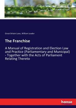 Paperback The Franchise: A Manual of Registration and Election Law and Practice (Parliamentary and Municipal) - Together with the Acts of Parli Book