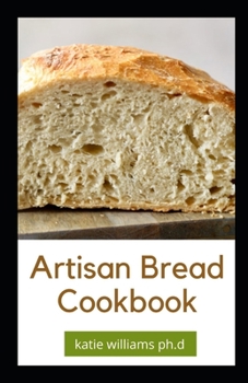 Artisan Bread Cookbook: Prefect Guide to Artisanal Baking with Easy Homemade Recipes for Classic and Modern Breads, Sourdough, Pizza, and Pastries