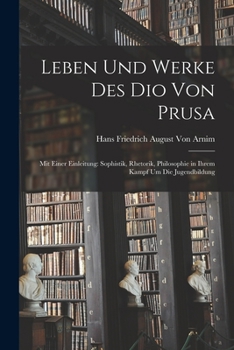Leben Und Werke Des Dio Von Prusa: Mit Einer Einleitung: Sophistik, Rhetorik, Philosophie in Ihrem Kampf Um Die Jugendbildung