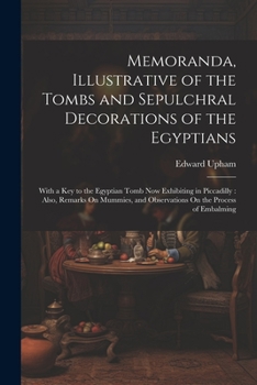 Memoranda, Illustrative of the Tombs and Sepulchral Decorations of the Egyptians: With a Key to the Egyptian Tomb Now Exhibiting in Piccadilly: Also, ... and Observations On the Process of Embalming