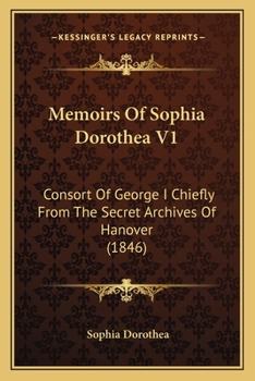 Memoirs Of Sophia Dorothea V1: Consort Of George I Chiefly From The Secret Archives Of Hanover