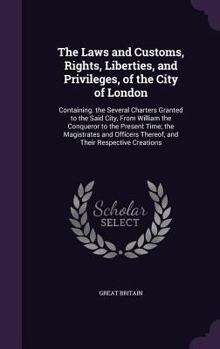 The Laws and Customs, Rights, Liberties, and Privileges, of the City of London: Containing. the Several Charters Granted to the Said City, From ... Thereof, and Their Respective Creations