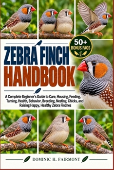 ZEBRA FINCH HANDBOOK: A Complete Beginner’s Guide to Care, Housing, Feeding, Taming, Health, Behavior, Breeding, Nesting, Chicks, and Raising Happy, Healthy Zebra Finches