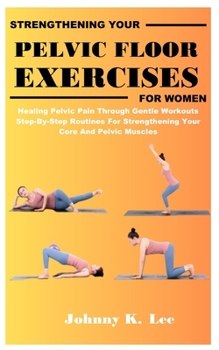 STRENGTHENING YOUR PELVIC FLOOR EXERCISES FOR WOMEN: Healing Pelvic Pain Through Gentle Workouts Step-By-Step Routines For Strengthening Your Core And Pelvic Muscles