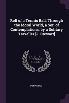 Roll of a Tennis Ball, Through the Moral World, a Ser. of Contemplations, by a Solitary Traveller [j. Stewart]