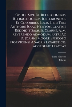 Optice Sive De Reflexionibus, Refractionibus, Inflexionibus Et Coloribus Lucis Libri Tres Authore Isaac Newton, ...latine Reddidit Samuel Clarke, A. ... ...accedunt Tracta
