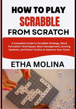HOW TO PLAY SCRABBLE FROM SCRATCH: A Complete Guide to Scrabble Strategy, Word Formation Techniques, Rack Management, Scoring Systems, and Smart Tactics to Improve Your Game