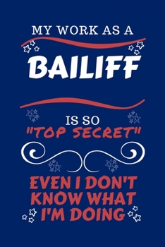 My Work As A Bailiff Is So Top Secret Even I Don't Know What I'm Doing: Perfect Gag Gift For A Top Secret Bailiff | Blank Lined Notebook Journal | 100 ... | Birthday| Hen | | Anniversary | Christmas