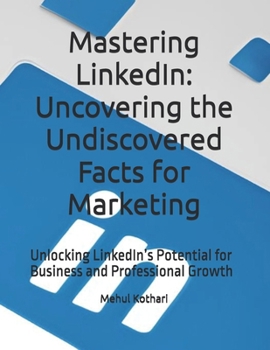 Mastering LinkedIn: Uncovering the Undiscovered Facts for Marketing: Unlocking LinkedIn’s Potential for Business and Professional Growth