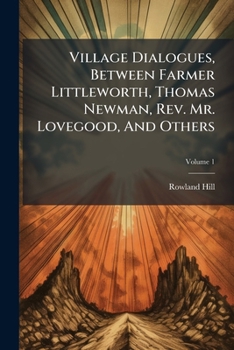 Village Dialogues, Between Farmer Littleworth, Thomas Newman, Rev. Mr. Lovegood, and Others, Volume 1...