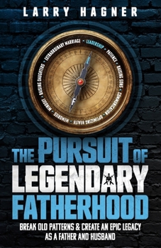 The Pursuit of Legendary Fatherhood: Break Old Patterns and Create an Epic Legacy as a Father and Husband
