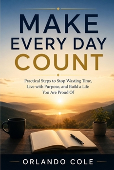 MAKE EVERY DAY COUNT: Practical Steps to Stop Wasting Time, Live with Purpose, and Build a Life You Are Proud Of