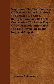 Paperback Napoleon, The First Emperor Of France - From St. Helena To Santiago De Cuba. Being A Summary Of Facts Concerning The Latter Days Of Dr. Francois Antom Book