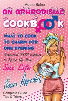 Paperback An Aphrodisiac Cookbook: What to cook to charm for one evening. Complete Guide, Tips & Tricks, Essential TOP recipes to Spice Up Your Sex Life ... recipes, easy recipes, cookbooks) Book