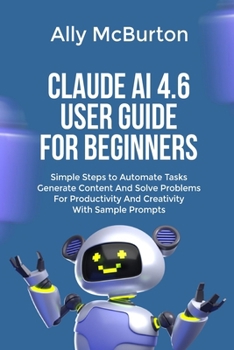 Paperback Claude AI 4.6 User Guide for Beginners: Simple Steps to Automate Tasks Generate Content And Solve Problems For Productivity And Creativity With Sample Book