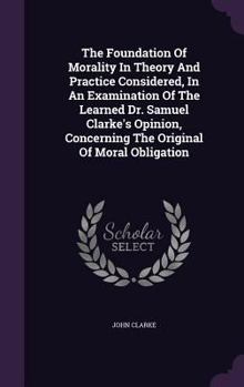 Hardcover The Foundation Of Morality In Theory And Practice Considered, In An Examination Of The Learned Dr. Samuel Clarke's Opinion, Concerning The Original Of Book