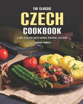 The Classic Czech Cookbook: A Guide to Creating Mouth-watering Traditional Czech Dishes