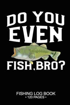 Do You Even Fish, Bro? Fishing Log Book 120 Pages: Cool Freshwater Game Fish Saltwater Fly Fishes Journal Composition Notebook Notes Day Planner Notepad