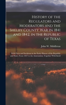 History Of The Regulators And Moderators And The Shelby County War In 1841 And 1842, In The Republic Of Texas : With Facts And Incidents In The Early History ... And State, From 1837 To The Annexation