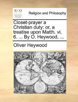 Closet-prayer a Christian duty: or, a treatise upon Matth. vi. 6. ... By O. Heywood, ...