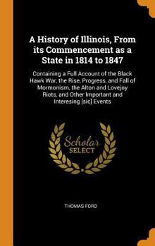 A History of Illinois, from Its Commencement as a State in 1814 to 1847: Containing a Full Account of the Black Hawk War, the Rise, Progress, and Fall of Mormonism, the Alton and Lovejoy Riots, and Ot
