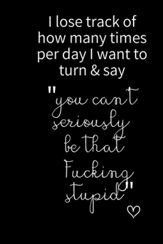 I loose track of how many times per day I want to turn & say  "you can't seriously be  that  Fucking  stupid": Funny Gift Notebook, Journal Gift, ... 80 Blank Lined Pages, Gift Present Birthday