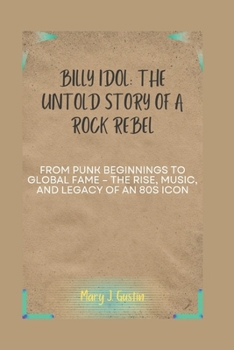BILLY IDOL: THE UNTOLD STORY OF A ROCK REBEL: FROM PUNK BEGINNINGS TO GLOBAL FAME – THE RISE, MUSIC, AND LEGACY OF AN 80S ICON