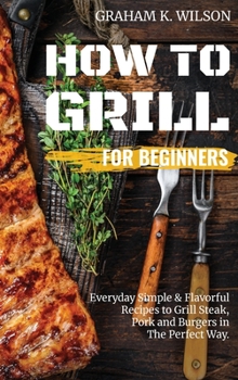 Hardcover How to Grill for Beginners: Everyday Simple and Flavorful Recipes to Grill Steak, Pork and Burgers in The Perfect Way. Book