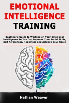 Emotional Intelligence Training: Beginner's Guide to Working on Your Emotional Intelligence So You Can Improve Your Social Skills, Self Awareness, Happiness and Achieve Your Goals in Life