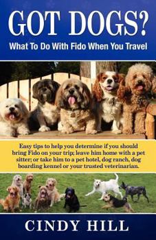 Got Dogs? What to Do with Fido When You Travel: Easy Tips to Help You Determine If You Should Bring Fido on Your Trip; Leave Him at Home with a Pet Sitter; Or Take Him to a Pet Hotel, Dog Ranch, Dog B