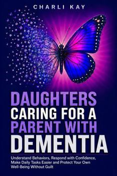 Daughters Caring for a Parent with Dementia: Understand Behaviors, Respond with Confidence, Make Daily Tasks Easier and Protect Your Own Well-Being Without Guilt