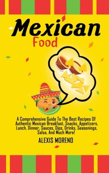 Mexican Food: A Comprehensive Guide To The Best Recipes Of Authentic Mexican Breakfast, Snacks, Appetizers, Lunch, Dinner, Sauces, Dips, Drinks, Seasonings, Salsa, And Much More!
