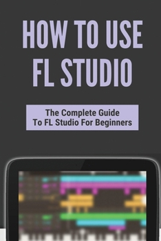Paperback How To Use FL Studio: The Complete Guide To FL Studio For Beginners: Fl Studio Tutorial Download Book