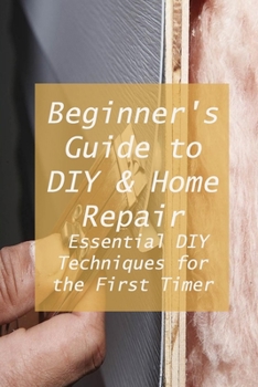 Beginner's Guide to DIY & Home Repair: Essential DIY Techniques for the First Timer: Practical Handbook for Complete Beginners
