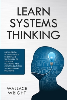 Paperback Learn Systems Thinking: Use Problem Solving Skills, Understand the Theory of Strategic Planning, and Create Solutions to Make Smart Decisions Book