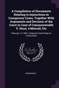 A Compilation of Documents Relating to Injunctions in Conspiracy Cases, Together with Arguments and Decision of the Court in Case of Commonwealth V. Hunt, 4 Metcalf, Etc: February 13, 1902.--Ordered t
