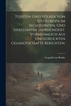 F�rsten Und V�lker Von S�d-Europa Im Sechzehnten, Und Siebzehnten Jahrhundert. Vornehmlich Aus Ungedruckten Gesandtschafts Berichten.