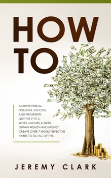 How To : Achieve Finical Freedom, Success, and Prosperity. Quit the 9 to 5. Work 4 Hours a Week. Obtain Wealth and Money. Create over 7 Highly Effective Habits to Do All of This