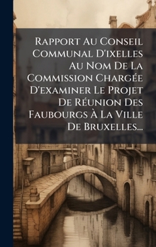 Rapport Au Conseil Communal D'ixelles Au Nom De La Commission ChargÃ(c)e D'examiner Le Projet De RÃ(c)union Des Faubourgs Ã La Ville De Bruxelles... (French Edition)