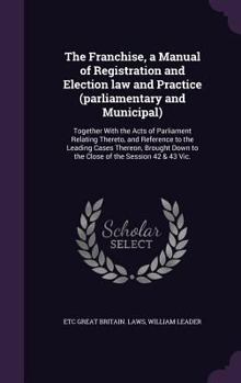 Hardcover The Franchise, a Manual of Registration and Election law and Practice (parliamentary and Municipal): Together With the Acts of Parliament Relating The Book