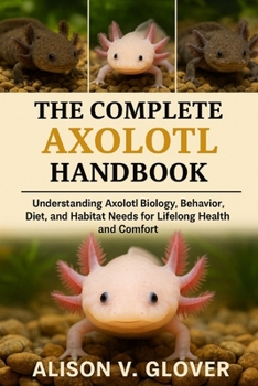 THE COMPLETE AXOLOTL HANDBOOK: Understanding Axolotl Biology, Behavior, Diet, and Habitat Needs for Lifelong Health and Comfort