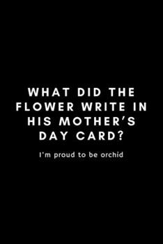 What Did The Flower Write In His Mother's Day Card? I'm Proud To Be Orchid: Funny Florist Notebook Gift Idea For Flower Arranging Lover, Designer  - 120 Pages (6" x 9") Hilarious Gag Present