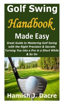 Paperback Golf Swing Handbook Made Easy: Great Guide to Mastering Golf Swing with the Right Precision & Secrets Turning You into a Pro in a Short While & So On Book